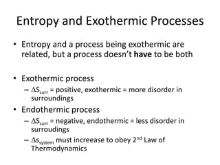 Entropy and Exothermic Processes
• Entropy and a process being exothermic are
related, but a process doesn’t have to be both
• Exothermic process
– Ssurr = positive, exothermic = more disorder in
surroundings
• Endothermic process
– Ssurr = negative, endothermic = less disorder in
surroudings
– ssystem must increease to obey 2nd Law of
Thermodynamics
 