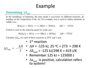 Example
• 1st reaction
• H = -125 kJ, 25 oC + 273 = 298 K
• Ssurr = -125 kJ/298 K = 419 J/K
• Remember 125 kJ = 125000 J
• ssurr is positive, calculation refers
to system!
 