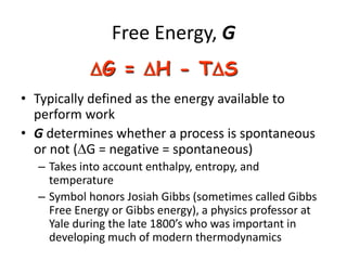 Free Energy, G
• Typically defined as the energy available to
perform work
• G determines whether a process is spontaneous
or not (G = negative = spontaneous)
– Takes into account enthalpy, entropy, and
temperature
– Symbol honors Josiah Gibbs (sometimes called Gibbs
Free Energy or Gibbs energy), a physics professor at
Yale during the late 1800’s who was important in
developing much of modern thermodynamics
G = H - TS
 