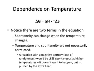 Dependence on Temperature
• Notice there are two terms in the equation
– Spontaneity can change when the temperature
changes.
– Temperature and spontaneity are not necessarily
correlated.
• A reaction with a negative entropy (loss of
randomness) would be LESS spontaneous at higher
temperatures – it doesn’t want to happen, but is
pushed by the extra heat.
G = H - TS
 