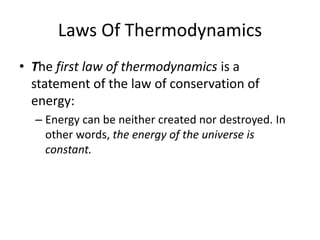 Laws Of Thermodynamics
• The first law of thermodynamics is a
statement of the law of conservation of
energy:
– Energy can be neither created nor destroyed. In
other words, the energy of the universe is
constant.
 