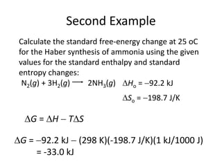Second Example
Calculate the standard free-energy change at 25 oC
for the Haber synthesis of ammonia using the given
values for the standard enthalpy and standard
entropy changes:
So = 198.7 J/K
2NH3(g)
N2(g) + 3H2(g) Ho = 92.2 kJ
G = H  TS
G = 92.2 kJ  (298 K)(-198.7 J/K)(1 kJ/1000 J)
= -33.0 kJ
 