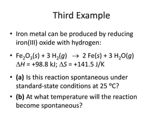 Third Example
• Iron metal can be produced by reducing
iron(III) oxide with hydrogen:
• Fe2O3(s) + 3 H2(g)  2 Fe(s) + 3 H2O(g)
H = +98.8 kJ; S = +141.5 J/K
• (a) Is this reaction spontaneous under
standard-state conditions at 25 °C?
• (b) At what temperature will the reaction
become spontaneous?
 
