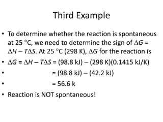 Third Example
• To determine whether the reaction is spontaneous
at 25 °C, we need to determine the sign of G =
H  TS. At 25 C (298 K), G for the reaction is
• G = H  TS = (98.8 kJ)  (298 K)(0.1415 kJ/K)
• = (98.8 kJ)  (42.2 kJ)
• = 56.6 k
• Reaction is NOT spontaneous!
 