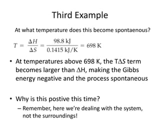 Third Example
• At temperatures above 698 K, the TS term
becomes larger than H, making the Gibbs
energy negative and the process spontaneous
• Why is this postive this time?
– Remember, here we’re dealing with the system,
not the surroundings!
At what temperature does this become spontaenous?
 