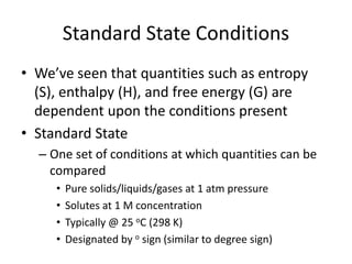 Standard State Conditions
• We’ve seen that quantities such as entropy
(S), enthalpy (H), and free energy (G) are
dependent upon the conditions present
• Standard State
– One set of conditions at which quantities can be
compared
• Pure solids/liquids/gases at 1 atm pressure
• Solutes at 1 M concentration
• Typically @ 25 oC (298 K)
• Designated by o sign (similar to degree sign)
 