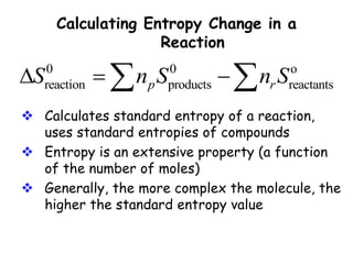 Calculating Entropy Change in a
Reaction
0 0 o
reaction products reactants
p r
S n S n S
  
 
 Calculates standard entropy of a reaction,
uses standard entropies of compounds
 Entropy is an extensive property (a function
of the number of moles)
 Generally, the more complex the molecule, the
higher the standard entropy value
 