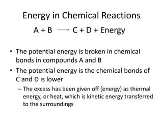 Energy in Chemical Reactions
• The potential energy is broken in chemical
bonds in compounds A and B
• The potential energy is the chemical bonds of
C and D is lower
– The excess has been given off (energy) as thermal
energy, or heat, which is kinetic energy transferred
to the surroundings
A + B C + D + Energy
 