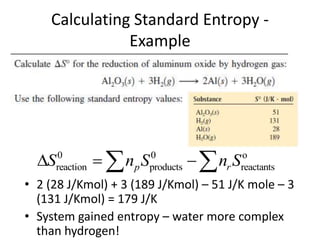 Calculating Standard Entropy -
Example
• 2 (28 J/Kmol) + 3 (189 J/Kmol) – 51 J/K mole – 3
(131 J/Kmol) = 179 J/K
• System gained entropy – water more complex
than hydrogen!
0 0 o
reaction products reactants
p r
S n S n S
  
 
 