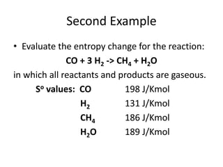 Second Example
• Evaluate the entropy change for the reaction:
CO + 3 H2 -> CH4 + H2O
in which all reactants and products are gaseous.
So values: CO 198 J/Kmol
H2 131 J/Kmol
CH4 186 J/Kmol
H2O 189 J/Kmol
 