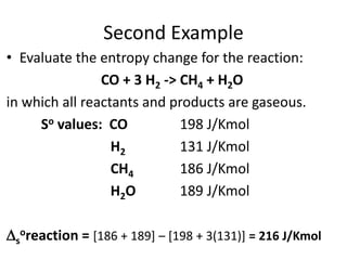 Second Example
• Evaluate the entropy change for the reaction:
CO + 3 H2 -> CH4 + H2O
in which all reactants and products are gaseous.
So values: CO 198 J/Kmol
H2 131 J/Kmol
CH4 186 J/Kmol
H2O 189 J/Kmol
s
oreaction = [186 + 189] – [198 + 3(131)] = 216 J/Kmol
 