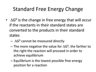 Standard Free Energy Change
• G0 is the change in free energy that will occur
if the reactants in their standard states are
converted to the products in their standard
states
– G0 cannot be measured directly
– The more negative the value for G0, the farther to
the right the reaction will proceed in order to
achieve equilibrium
– Equilibrium is the lowest possible free energy
position for a reaction
 