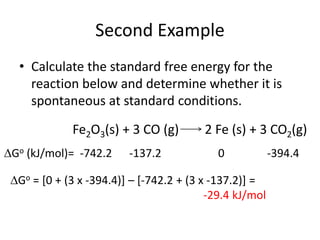 Second Example
• Calculate the standard free energy for the
reaction below and determine whether it is
spontaneous at standard conditions.
Fe2O3(s) + 3 CO (g) 2 Fe (s) + 3 CO2(g)
Go (kJ/mol)= -742.2 -137.2 0 -394.4
Go = [0 + (3 x -394.4)] – [-742.2 + (3 x -137.2)] =
-29.4 kJ/mol
 