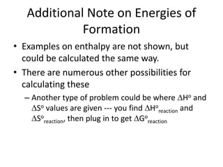 Additional Note on Energies of
Formation
• Examples on enthalpy are not shown, but
could be calculated the same way.
• There are numerous other possibilities for
calculating these
– Another type of problem could be where Ho and
So values are given --- you find Ho
reaction and
So
reaction, then plug in to get Go
reaction
 