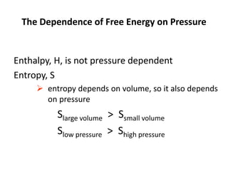 The Dependence of Free Energy on Pressure
Enthalpy, H, is not pressure dependent
Entropy, S
 entropy depends on volume, so it also depends
on pressure
Slarge volume > Ssmall volume
Slow pressure > Shigh pressure
 
