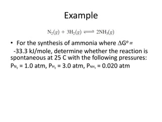 Example
• For the synthesis of ammonia where Go =
-33.3 kJ/mole, determine whether the reaction is
spontaneous at 25 C with the following pressures:
PN2 = 1.0 atm, PH2 = 3.0 atm, PNH3 = 0.020 atm
 