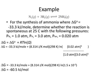Example
• For the synthesis of ammonia where Go =
-33.3 kJ/mole, determine whether the reaction is
spontaneous at 25 C with the following pressures:
PN2 = 1.0 atm, PH2 = 3.0 atm, PNH3 = 0.020 atm
G = Go + RTln(Q)
G = -33.3 kJ/mole + (8.314 J/K mol)(298 K) ln( [0.02 atm]2 )
___________________
[1.0 atm][3.0 atm]3
G = -33.3 kJ/mole + (8.314 J/K mol)(298 K) ln(1.5 x 10-5)
G = -60.5 kJ/mol
 