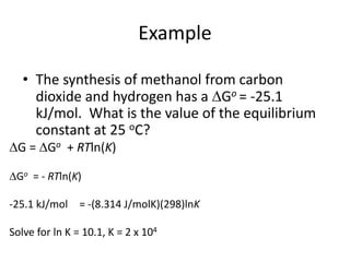 Example
• The synthesis of methanol from carbon
dioxide and hydrogen has a Go = -25.1
kJ/mol. What is the value of the equilibrium
constant at 25 oC?
G = Go + RTln(K)
Go = - RTln(K)
-25.1 kJ/mol = -(8.314 J/molK)(298)lnK
Solve for ln K = 10.1, K = 2 x 104
 