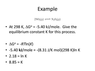 Example
• At 298 K, Go = -5.40 kJ/mole. Give the
equilibrium constant K for this process.
• Go = -RTln(K)
• -5.40 kJ/mole = -(8.31 J/K mol)(298 K)ln K
• 2.18 = ln K
• 8.85 = K
 