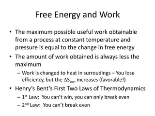 Free Energy and Work
• The maximum possible useful work obtainable
from a process at constant temperature and
pressure is equal to the change in free energy
• The amount of work obtained is always less the
maximum
– Work is changed to heat in surroudings – You lose
efficiency, but the Ssurr increases (favorable!)
• Henry’s Bent’s First Two Laws of Thermodynamics
– 1st Law: You can’t win, you can only break even
– 2nd Law: You can’t break even
 