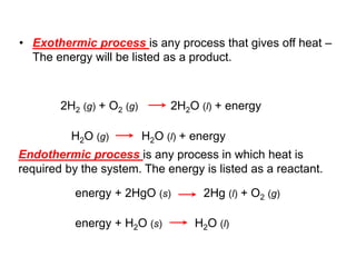 • Exothermic process is any process that gives off heat –
The energy will be listed as a product.
2H2 (g) + O2 (g) 2H2O (l) + energy
H2O (g) H2O (l) + energy
Endothermic process is any process in which heat is
required by the system. The energy is listed as a reactant.
energy + 2HgO (s) 2Hg (l) + O2 (g)
energy + H2O (s) H2O (l)
 