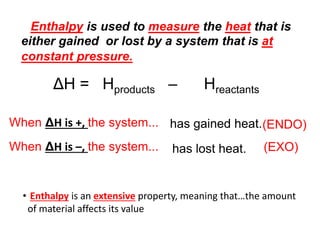 ΔH = Hproducts – Hreactants
When ΔH is +, the system... has gained heat.
When ΔH is –, the system... has lost heat.
(ENDO)
(EXO)
Enthalpy is used to measure the heat that is
either gained or lost by a system that is at
constant pressure.
• Enthalpy is an extensive property, meaning that…the amount
of material affects its value
 
