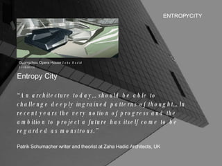 ENTROPYCITY Entropy City “ An architecture today…should be able to challenge deeply ingrained patterns of thought…In recent years the very notion of progress and the ambition to project a future has itself come to be regarded as monstrous.” Patrik Schumacher writer and theorist at Zaha Hadid Architects, UK Guangzhou Opera House  Zaha Hadid Architects 