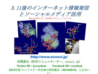 本間善夫（科学コミュニケーター，ecosci.jp）
Twitter ID : @ecochem Facebook ID : ecochem
2014年度 エントロピー学会春の研究集会（2014/05/18，ときめい
http://www.ecosci.jp/
3.11後のインターネット情報発信
とソーシャルメディア活用
★Web公開版では一部画像を見えなくしてあります。
 