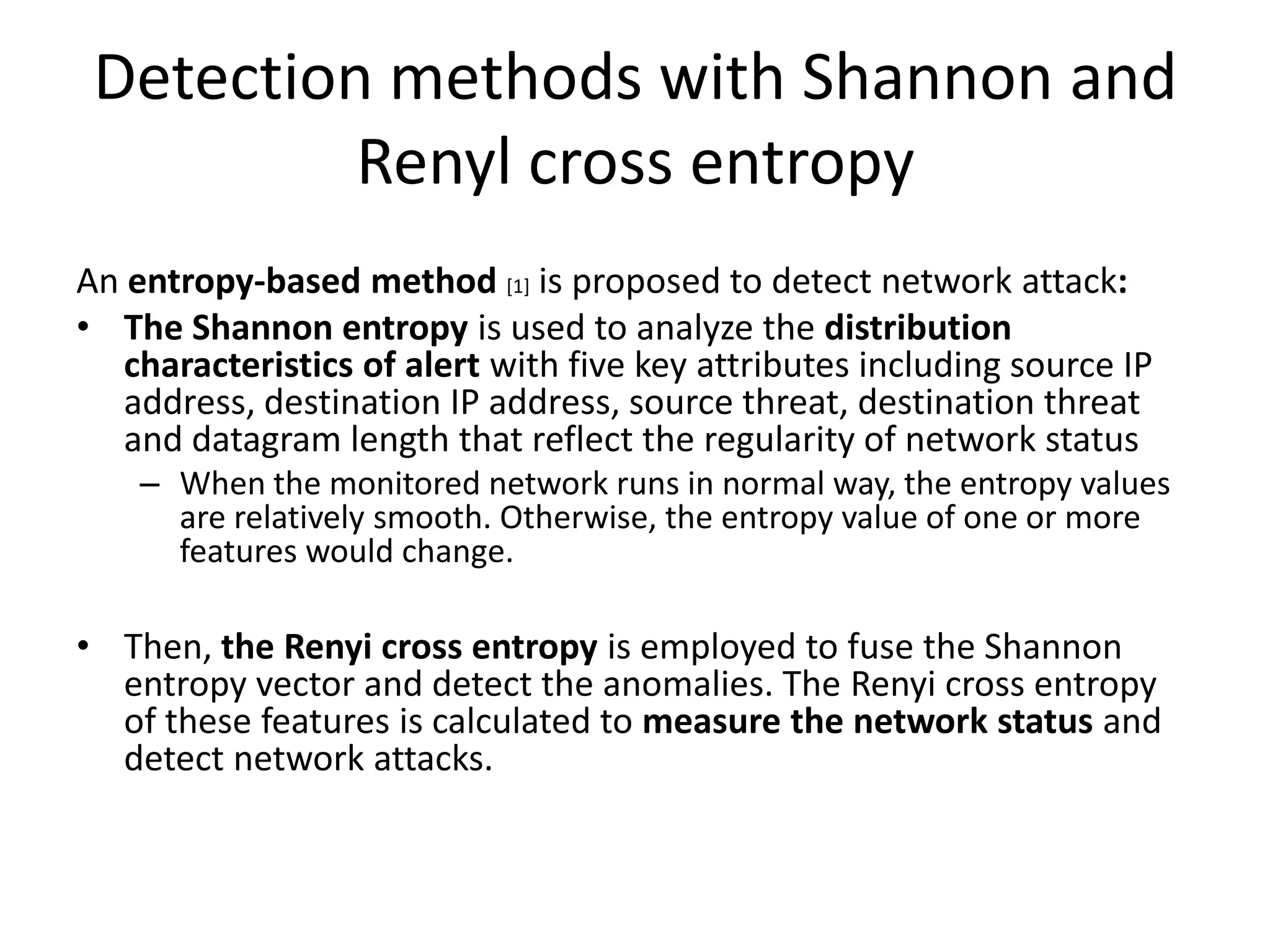 Detection methods with Shannon and
          Renyl cross entropy
An entropy-based method [1] is proposed to detect network attack:
• The Shannon entropy is used to analyze the distribution
   characteristics of alert with five key attributes including source IP
   address, destination IP address, source threat, destination threat
   and datagram length that reflect the regularity of network status
    – When the monitored network runs in normal way, the entropy values
      are relatively smooth. Otherwise, the entropy value of one or more
      features would change.

• Then, the Renyi cross entropy is employed to fuse the Shannon
  entropy vector and detect the anomalies. The Renyi cross entropy
  of these features is calculated to measure the network status and
  detect network attacks.
 
