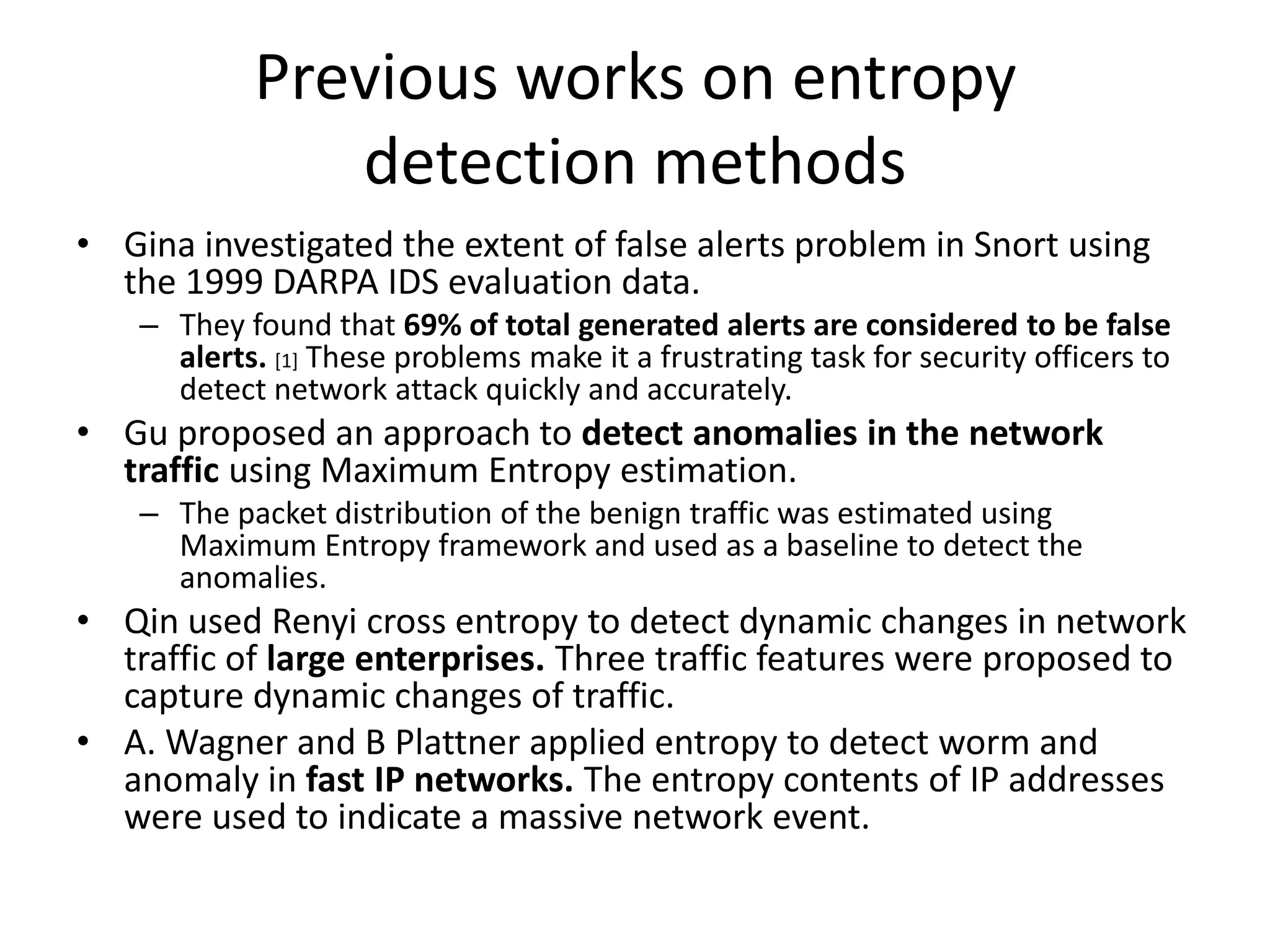Previous works on entropy
               detection methods
• Gina investigated the extent of false alerts problem in Snort using
  the 1999 DARPA IDS evaluation data.
    – They found that 69% of total generated alerts are considered to be false
      alerts. [1] These problems make it a frustrating task for security officers to
      detect network attack quickly and accurately.
• Gu proposed an approach to detect anomalies in the network
  traffic using Maximum Entropy estimation.
    – The packet distribution of the benign traffic was estimated using
      Maximum Entropy framework and used as a baseline to detect the
      anomalies.
• Qin used Renyi cross entropy to detect dynamic changes in network
  traffic of large enterprises. Three traffic features were proposed to
  capture dynamic changes of traffic.
• A. Wagner and B Plattner applied entropy to detect worm and
  anomaly in fast IP networks. The entropy contents of IP addresses
  were used to indicate a massive network event.
 