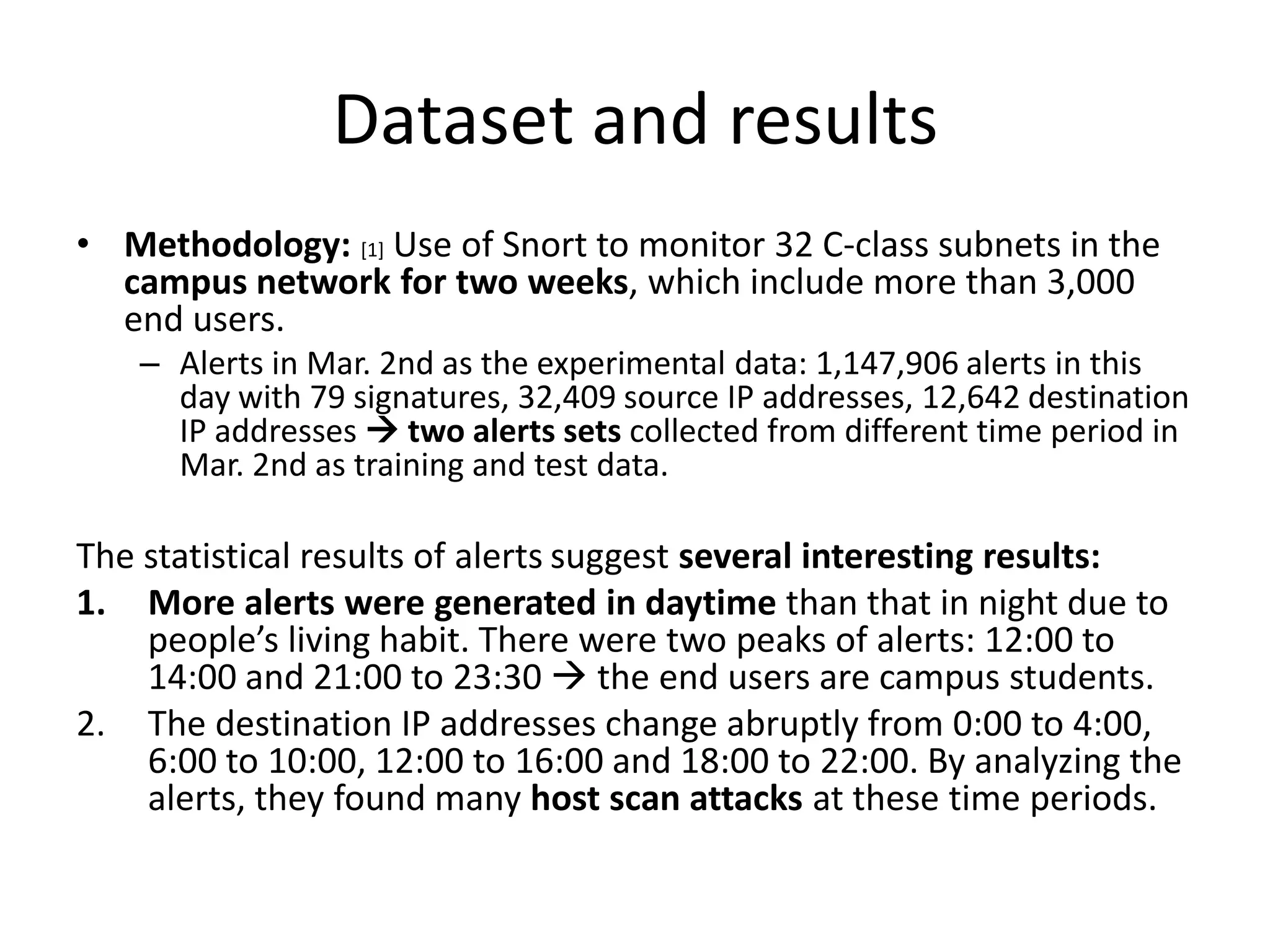 Dataset and results
• Methodology: [1] Use of Snort to monitor 32 C-class subnets in the
  campus network for two weeks, which include more than 3,000
  end users.
    – Alerts in Mar. 2nd as the experimental data: 1,147,906 alerts in this
      day with 79 signatures, 32,409 source IP addresses, 12,642 destination
      IP addresses  two alerts sets collected from different time period in
      Mar. 2nd as training and test data.

The statistical results of alerts suggest several interesting results:
1. More alerts were generated in daytime than that in night due to
    people’s living habit. There were two peaks of alerts: 12:00 to
    14:00 and 21:00 to 23:30  the end users are campus students.
2. The destination IP addresses change abruptly from 0:00 to 4:00,
    6:00 to 10:00, 12:00 to 16:00 and 18:00 to 22:00. By analyzing the
    alerts, they found many host scan attacks at these time periods.
 