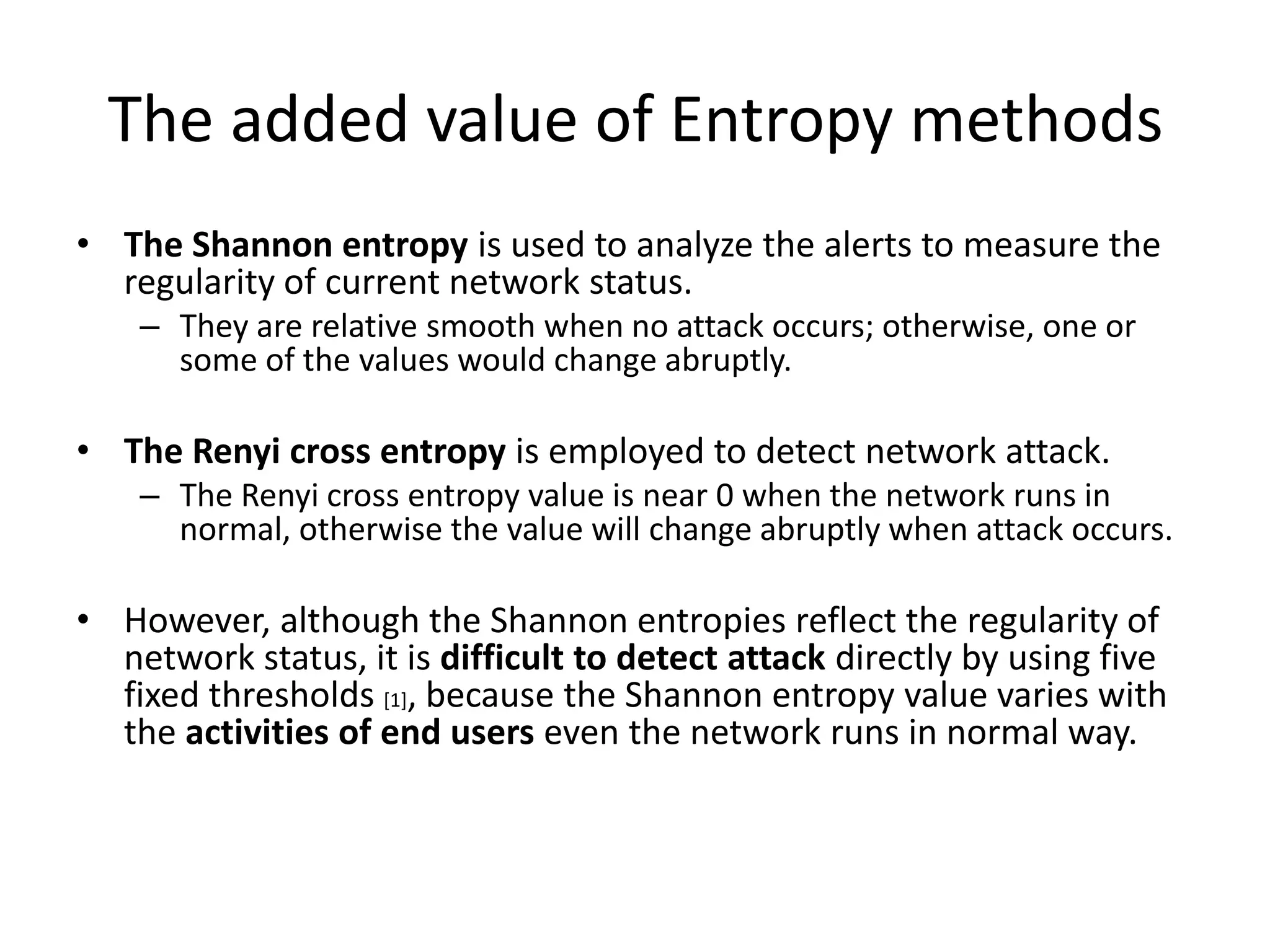 The added value of Entropy methods
• The Shannon entropy is used to analyze the alerts to measure the
  regularity of current network status.
    – They are relative smooth when no attack occurs; otherwise, one or
      some of the values would change abruptly.

• The Renyi cross entropy is employed to detect network attack.
    – The Renyi cross entropy value is near 0 when the network runs in
      normal, otherwise the value will change abruptly when attack occurs.

• However, although the Shannon entropies reflect the regularity of
  network status, it is difficult to detect attack directly by using five
  fixed thresholds [1], because the Shannon entropy value varies with
  the activities of end users even the network runs in normal way.
 