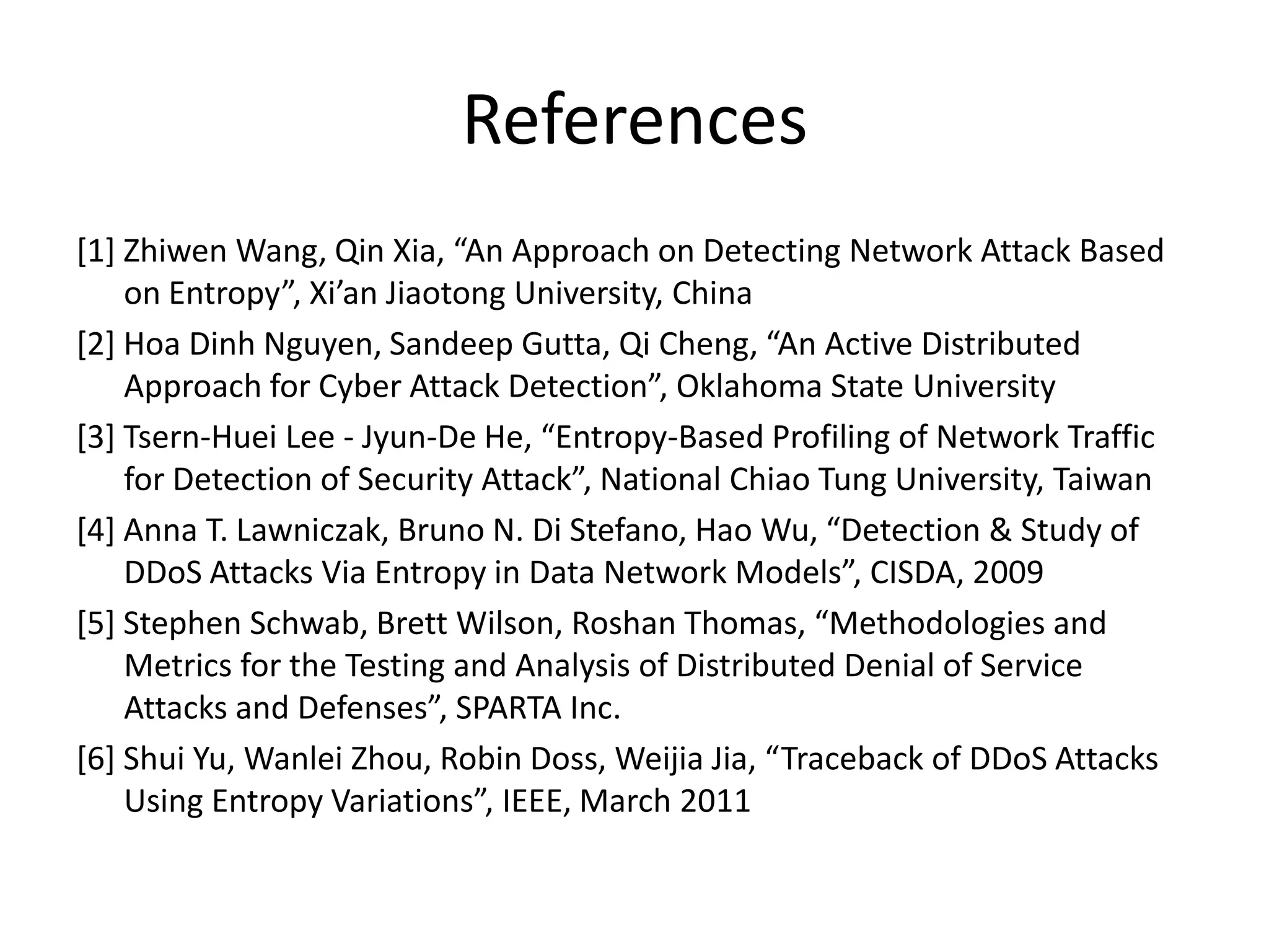 References
[1] Zhiwen Wang, Qin Xia, “An Approach on Detecting Network Attack Based
    on Entropy”, Xi’an Jiaotong University, China
[2] Hoa Dinh Nguyen, Sandeep Gutta, Qi Cheng, “An Active Distributed
    Approach for Cyber Attack Detection”, Oklahoma State University
[3] Tsern-Huei Lee - Jyun-De He, “Entropy-Based Profiling of Network Traffic
    for Detection of Security Attack”, National Chiao Tung University, Taiwan
[4] Anna T. Lawniczak, Bruno N. Di Stefano, Hao Wu, “Detection & Study of
    DDoS Attacks Via Entropy in Data Network Models”, CISDA, 2009
[5] Stephen Schwab, Brett Wilson, Roshan Thomas, “Methodologies and
    Metrics for the Testing and Analysis of Distributed Denial of Service
    Attacks and Defenses”, SPARTA Inc.
[6] Shui Yu, Wanlei Zhou, Robin Doss, Weijia Jia, “Traceback of DDoS Attacks
    Using Entropy Variations”, IEEE, March 2011
 