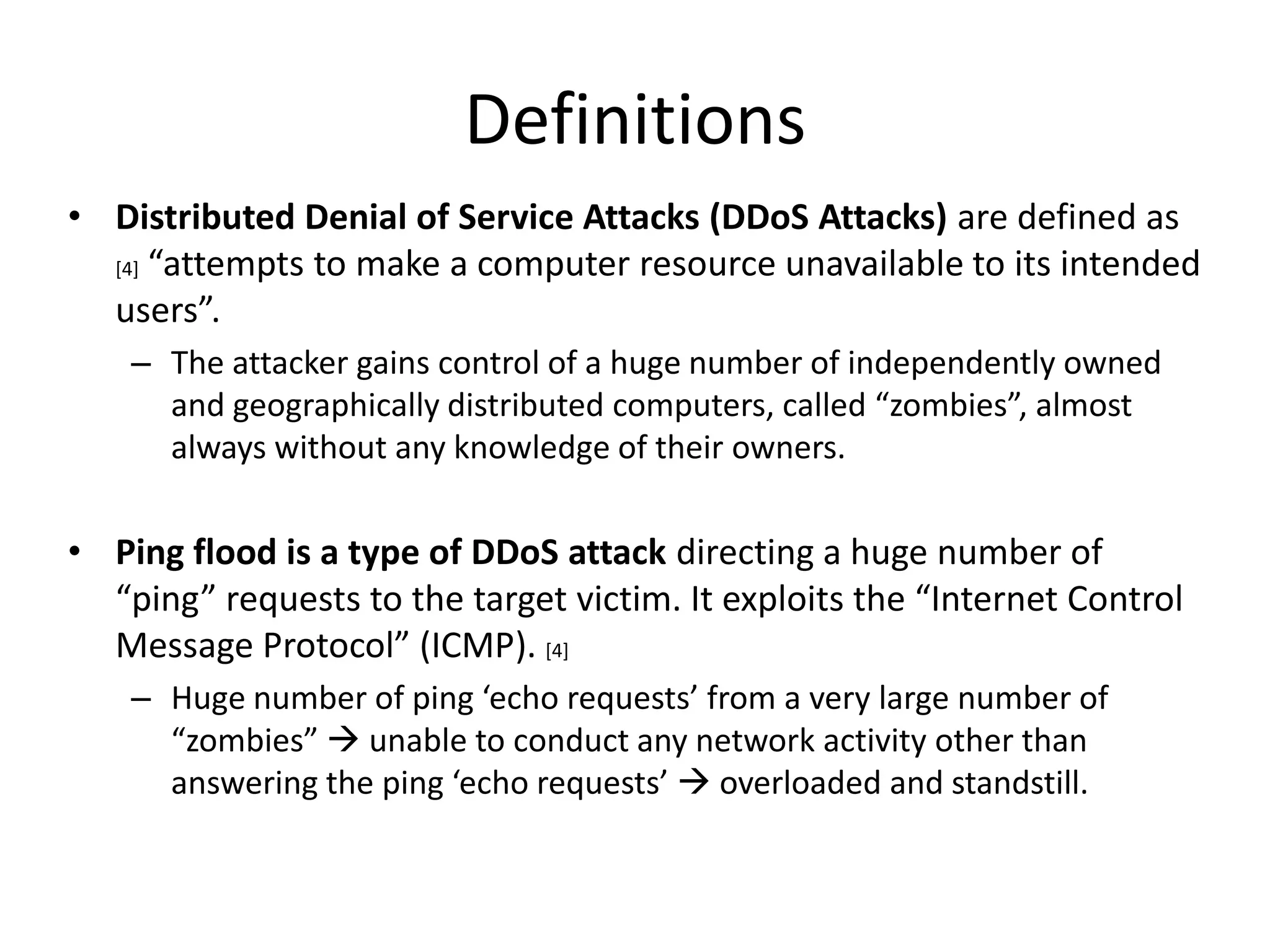 Definitions
• Distributed Denial of Service Attacks (DDoS Attacks) are defined as
  [4] “attempts to make a computer resource unavailable to its intended

  users”.
    – The attacker gains control of a huge number of independently owned
      and geographically distributed computers, called “zombies”, almost
      always without any knowledge of their owners.

• Ping flood is a type of DDoS attack directing a huge number of
  “ping” requests to the target victim. It exploits the “Internet Control
  Message Protocol” (ICMP). [4]
    – Huge number of ping ‘echo requests’ from a very large number of
      “zombies”  unable to conduct any network activity other than
      answering the ping ‘echo requests’  overloaded and standstill.
 