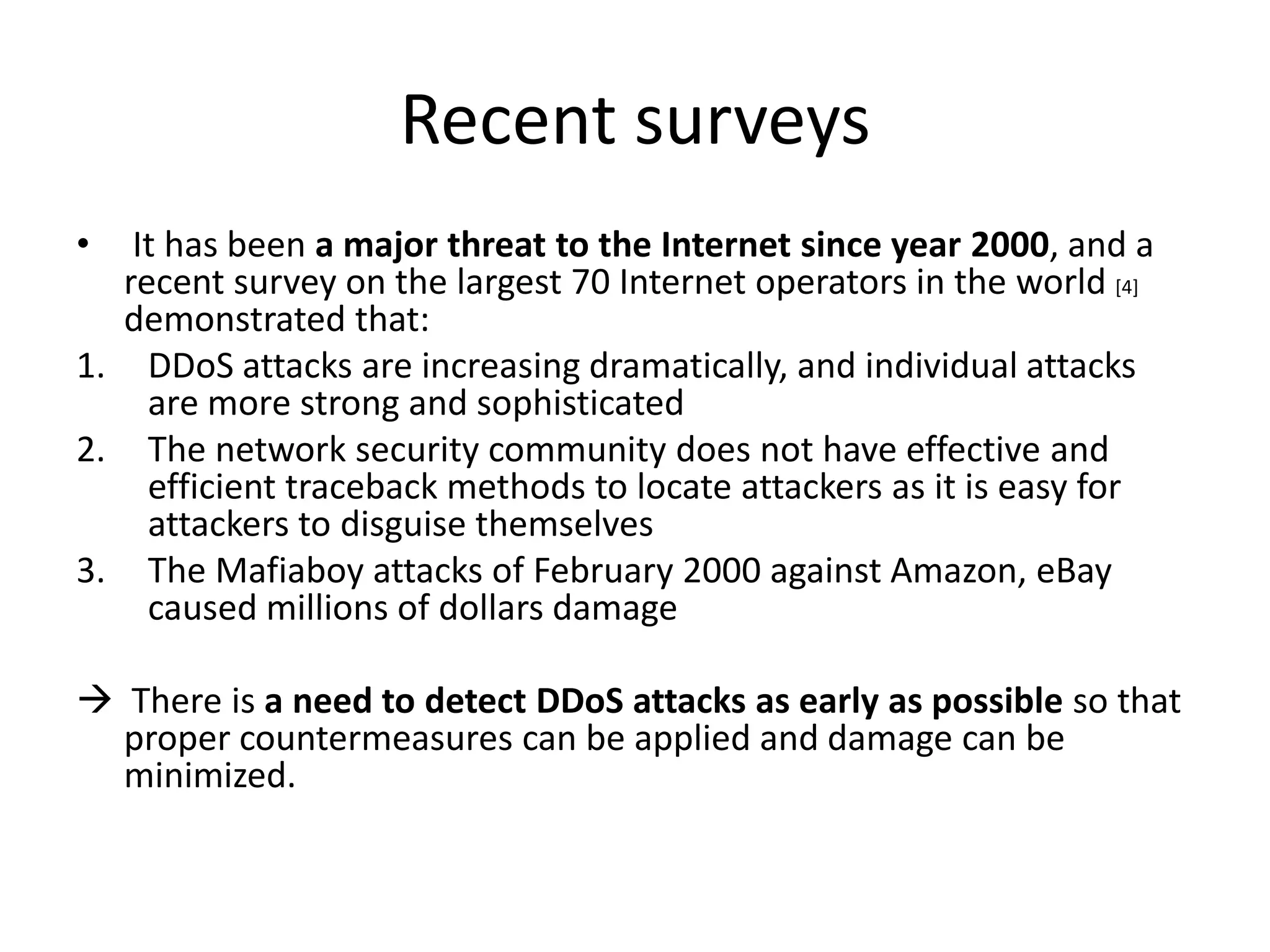 Recent surveys
•  It has been a major threat to the Internet since year 2000, and a
  recent survey on the largest 70 Internet operators in the world [4]
  demonstrated that:
1. DDoS attacks are increasing dramatically, and individual attacks
    are more strong and sophisticated
2. The network security community does not have effective and
    efficient traceback methods to locate attackers as it is easy for
    attackers to disguise themselves
3. The Mafiaboy attacks of February 2000 against Amazon, eBay
    caused millions of dollars damage

 There is a need to detect DDoS attacks as early as possible so that
  proper countermeasures can be applied and damage can be
  minimized.
 