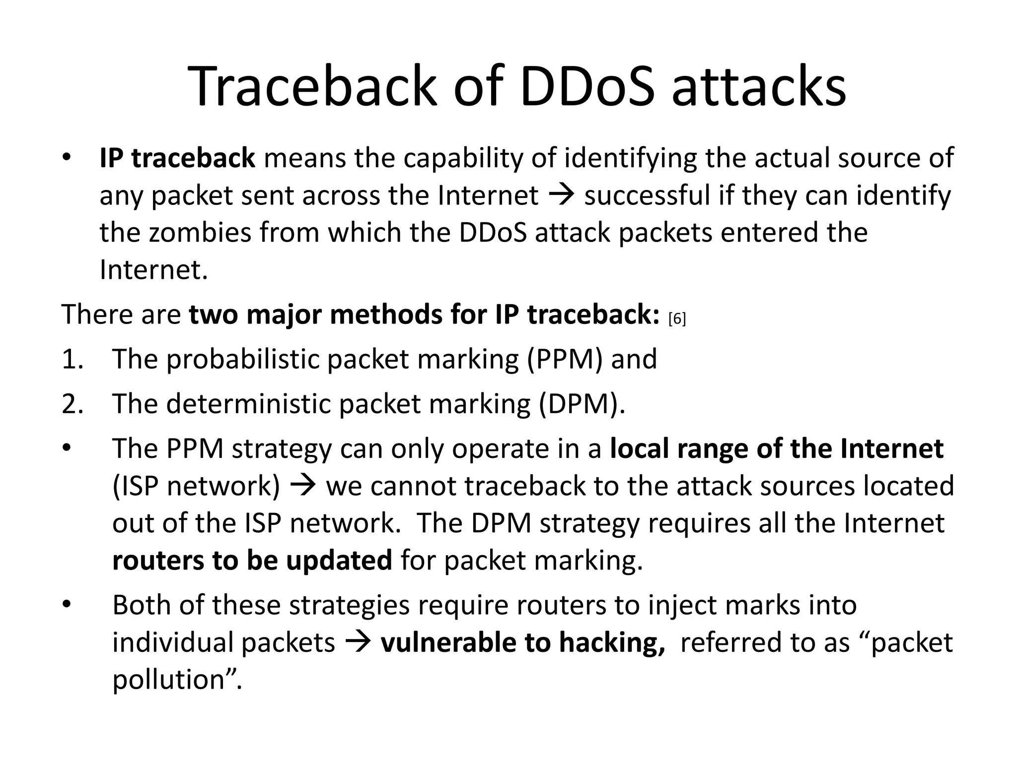 Traceback of DDoS attacks
• IP traceback means the capability of identifying the actual source of
   any packet sent across the Internet  successful if they can identify
   the zombies from which the DDoS attack packets entered the
   Internet.
There are two major methods for IP traceback: [6]
1. The probabilistic packet marking (PPM) and
2. The deterministic packet marking (DPM).
• The PPM strategy can only operate in a local range of the Internet
    (ISP network)  we cannot traceback to the attack sources located
    out of the ISP network. The DPM strategy requires all the Internet
    routers to be updated for packet marking.
• Both of these strategies require routers to inject marks into
    individual packets  vulnerable to hacking, referred to as “packet
    pollution”.
 