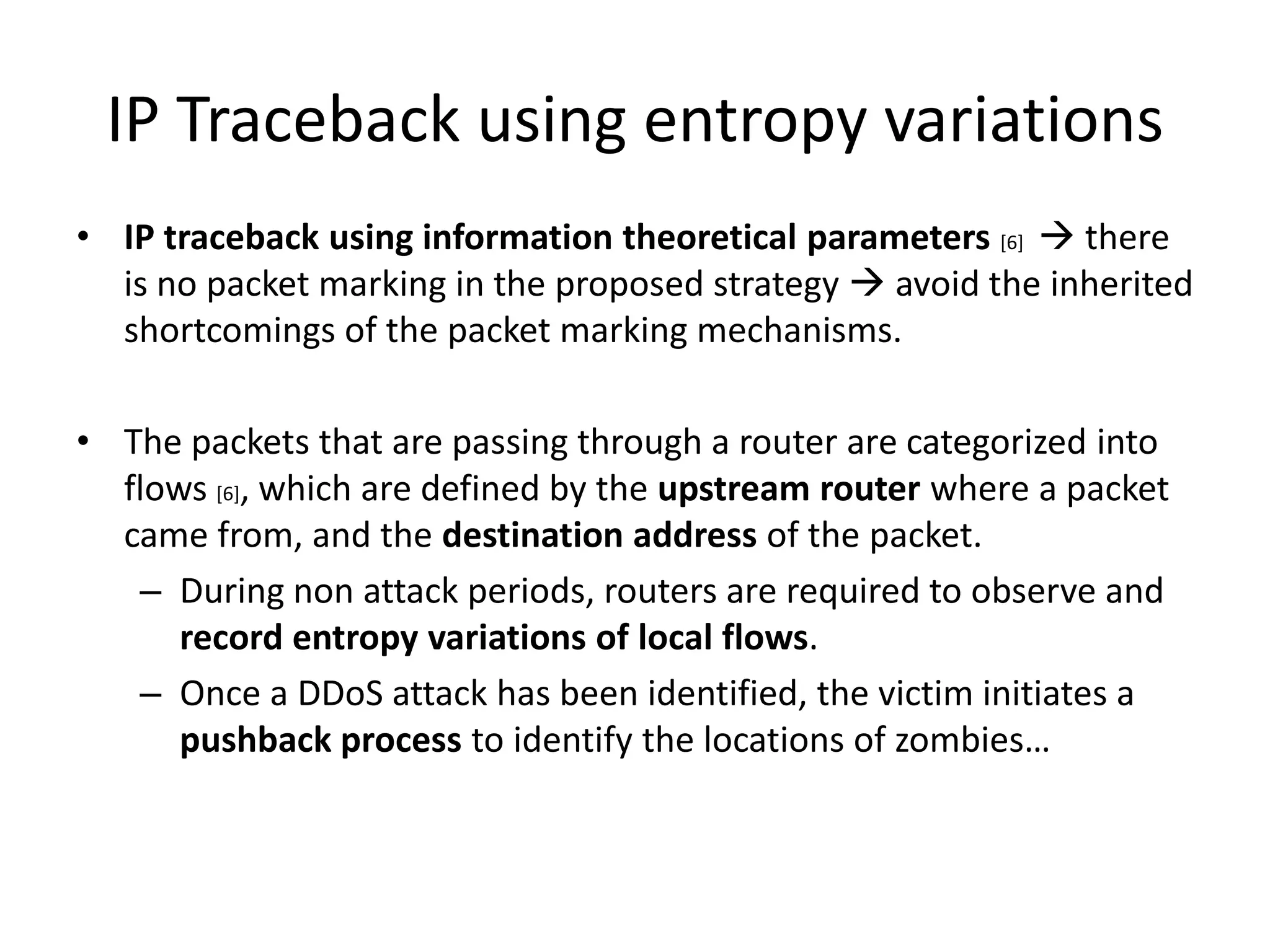IP Traceback using entropy variations
• IP traceback using information theoretical parameters [6]  there
  is no packet marking in the proposed strategy  avoid the inherited
  shortcomings of the packet marking mechanisms.

• The packets that are passing through a router are categorized into
  flows [6], which are defined by the upstream router where a packet
  came from, and the destination address of the packet.
   – During non attack periods, routers are required to observe and
      record entropy variations of local flows.
   – Once a DDoS attack has been identified, the victim initiates a
      pushback process to identify the locations of zombies…
 