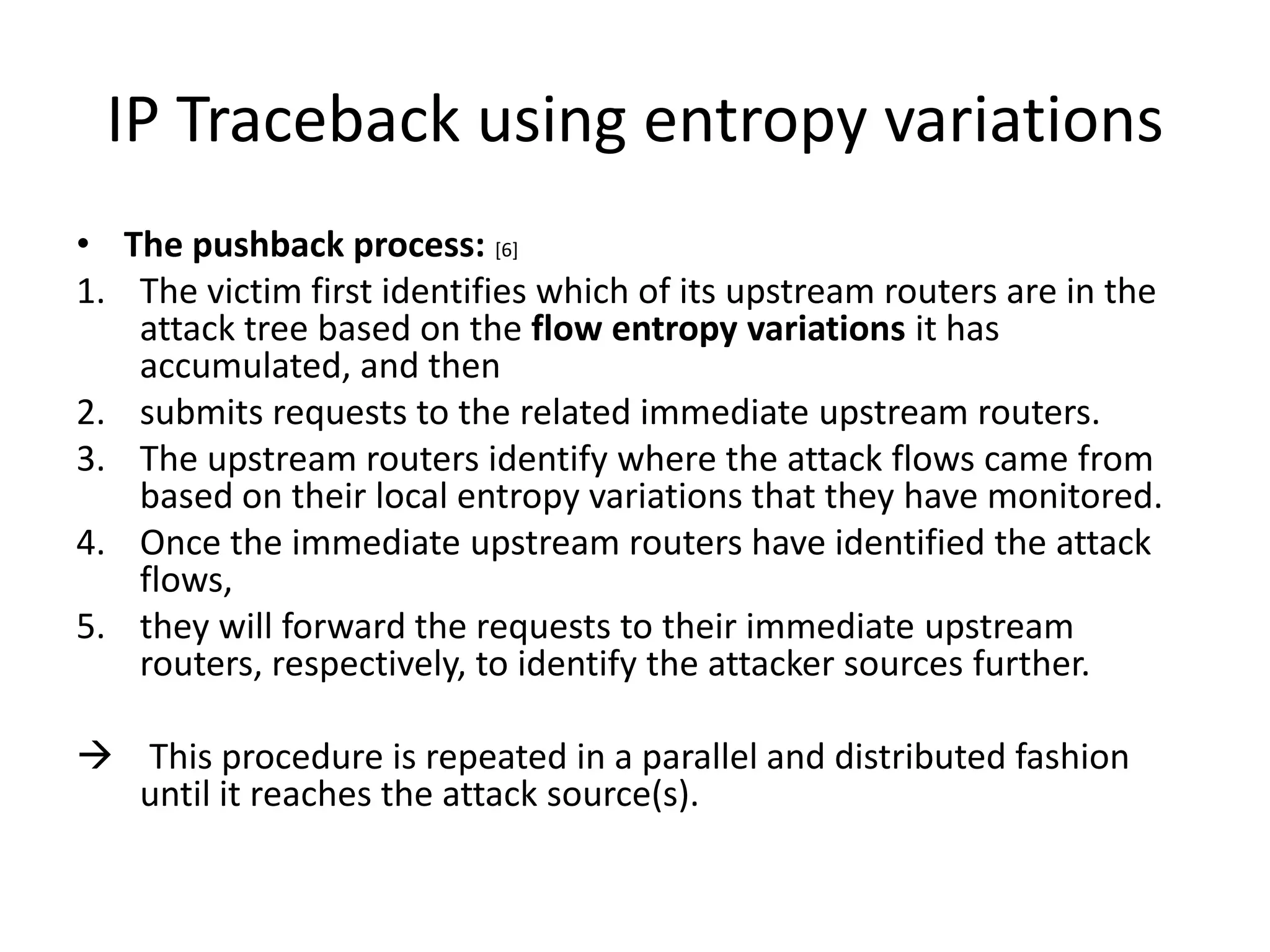 IP Traceback using entropy variations
• The pushback process: [6]
1. The victim first identifies which of its upstream routers are in the
   attack tree based on the flow entropy variations it has
   accumulated, and then
2. submits requests to the related immediate upstream routers.
3. The upstream routers identify where the attack flows came from
   based on their local entropy variations that they have monitored.
4. Once the immediate upstream routers have identified the attack
   flows,
5. they will forward the requests to their immediate upstream
   routers, respectively, to identify the attacker sources further.

 This procedure is repeated in a parallel and distributed fashion
  until it reaches the attack source(s).
 