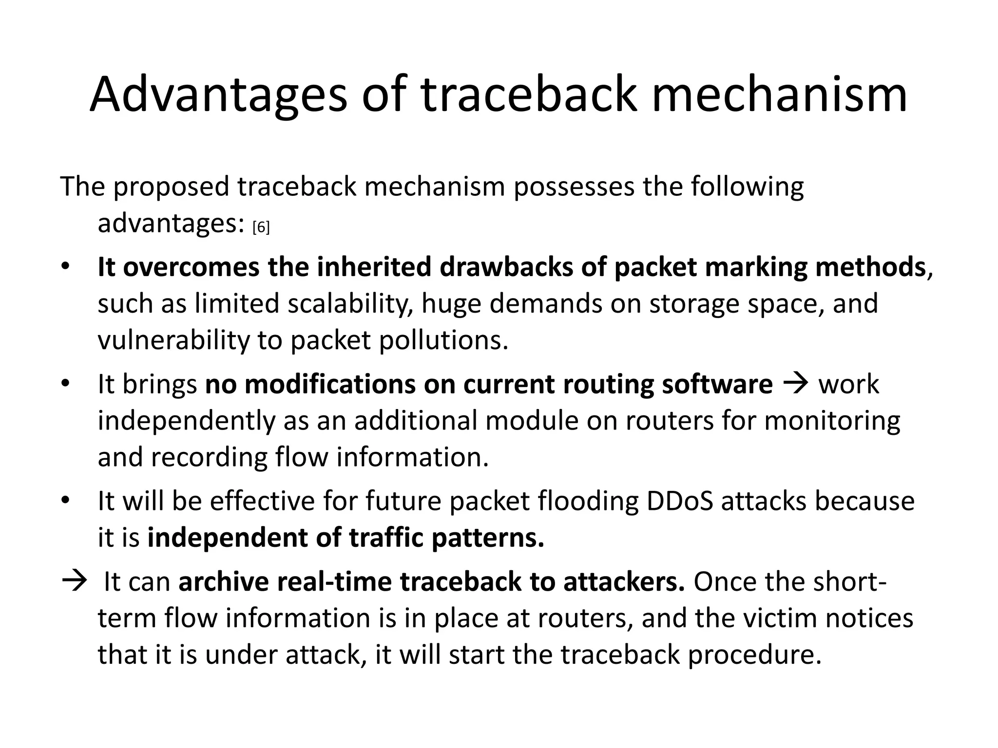 Advantages of traceback mechanism
The proposed traceback mechanism possesses the following
  advantages: [6]
• It overcomes the inherited drawbacks of packet marking methods,
  such as limited scalability, huge demands on storage space, and
  vulnerability to packet pollutions.
• It brings no modifications on current routing software  work
  independently as an additional module on routers for monitoring
  and recording flow information.
• It will be effective for future packet flooding DDoS attacks because
  it is independent of traffic patterns.
 It can archive real-time traceback to attackers. Once the short-
  term flow information is in place at routers, and the victim notices
  that it is under attack, it will start the traceback procedure.
 