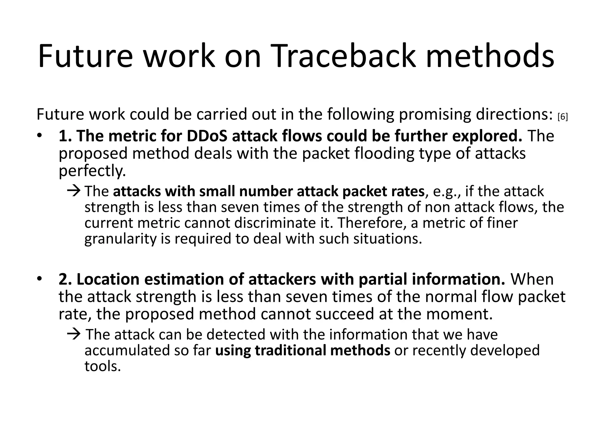 Future work on Traceback methods
Future work could be carried out in the following promising directions: [6]
• 1. The metric for DDoS attack flows could be further explored. The
   proposed method deals with the packet flooding type of attacks
   perfectly.
     The attacks with small number attack packet rates, e.g., if the attack
      strength is less than seven times of the strength of non attack flows, the
      current metric cannot discriminate it. Therefore, a metric of finer
      granularity is required to deal with such situations.

• 2. Location estimation of attackers with partial information. When
  the attack strength is less than seven times of the normal flow packet
  rate, the proposed method cannot succeed at the moment.
     The attack can be detected with the information that we have
      accumulated so far using traditional methods or recently developed
      tools.
 