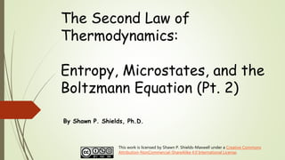 The Second Law of
Thermodynamics:
Entropy, Microstates, and the
Boltzmann Equation (Pt. 2)
By Shawn P. Shields, Ph.D.
This work is licensed by Shawn P. Shields-Maxwell under a Creative Commons
Attribution-NonCommercial-ShareAlike 4.0 International License.
 