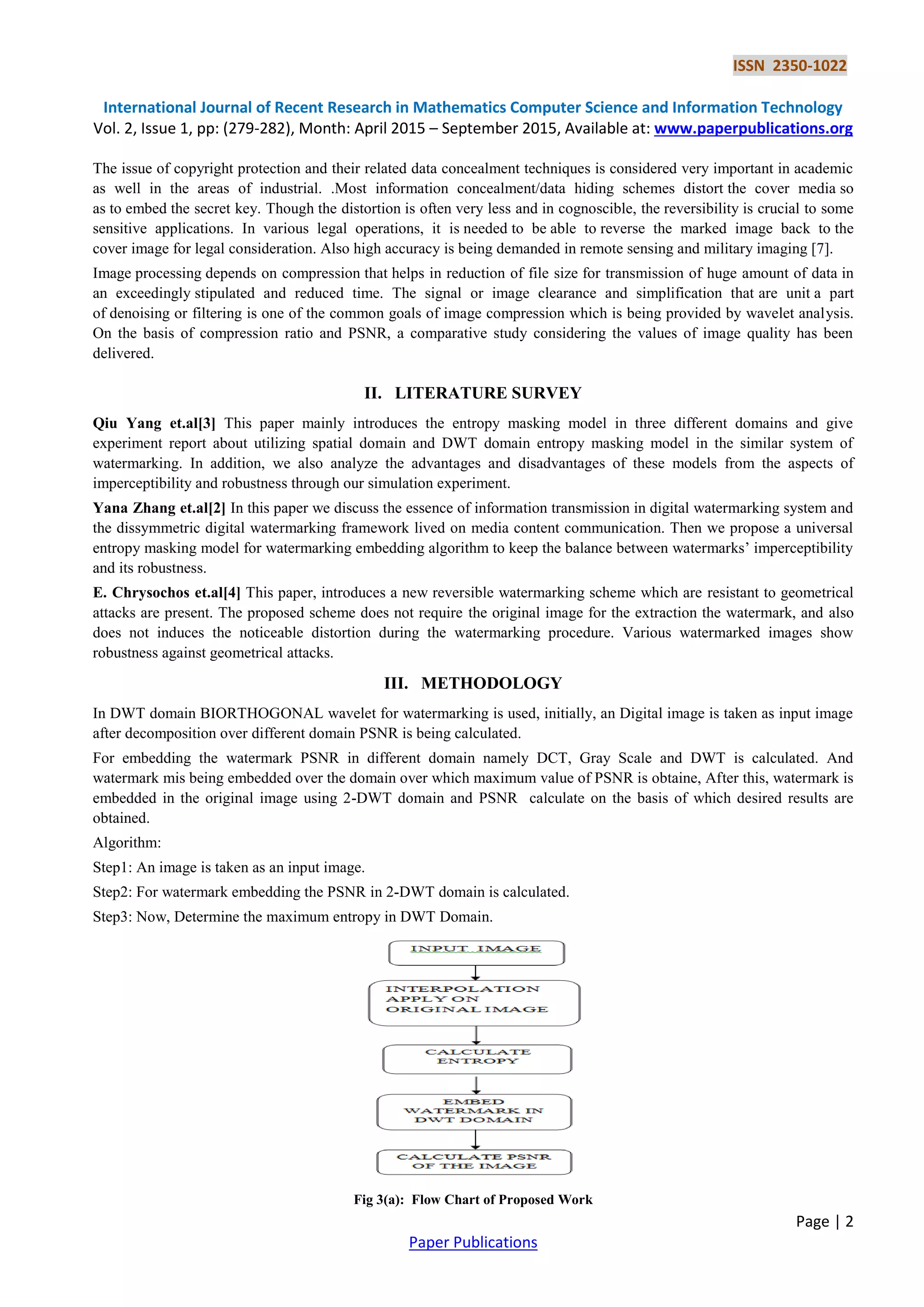 ISSN 2350-1022
International Journal of Recent Research in Mathematics Computer Science and Information Technology
Vol. 2, Issue 1, pp: (279-282), Month: April 2015 – September 2015, Available at: www.paperpublications.org
Page | 2
Paper Publications
The issue of copyright protection and their related data concealment techniques is considered very important in academic
as well in the areas of industrial. .Most information concealment/data hiding schemes distort the cover media so
as to embed the secret key. Though the distortion is often very less and in cognoscible, the reversibility is crucial to some
sensitive applications. In various legal operations, it is needed to be able to reverse the marked image back to the
cover image for legal consideration. Also high accuracy is being demanded in remote sensing and military imaging [7].
Image processing depends on compression that helps in reduction of file size for transmission of huge amount of data in
an exceedingly stipulated and reduced time. The signal or image clearance and simplification that are unit a part
of denoising or filtering is one of the common goals of image compression which is being provided by wavelet analysis.
On the basis of compression ratio and PSNR, a comparative study considering the values of image quality has been
delivered.
II. LITERATURE SURVEY
Qiu Yang et.al[3] This paper mainly introduces the entropy masking model in three different domains and give
experiment report about utilizing spatial domain and DWT domain entropy masking model in the similar system of
watermarking. In addition, we also analyze the advantages and disadvantages of these models from the aspects of
imperceptibility and robustness through our simulation experiment.
Yana Zhang et.al[2] In this paper we discuss the essence of information transmission in digital watermarking system and
the dissymmetric digital watermarking framework lived on media content communication. Then we propose a universal
entropy masking model for watermarking embedding algorithm to keep the balance between watermarks’ imperceptibility
and its robustness.
E. Chrysochos et.al[4] This paper, introduces a new reversible watermarking scheme which are resistant to geometrical
attacks are present. The proposed scheme does not require the original image for the extraction the watermark, and also
does not induces the noticeable distortion during the watermarking procedure. Various watermarked images show
robustness against geometrical attacks.
III. METHODOLOGY
In DWT domain BIORTHOGONAL wavelet for watermarking is used, initially, an Digital image is taken as input image
after decomposition over different domain PSNR is being calculated.
For embedding the watermark PSNR in different domain namely DCT, Gray Scale and DWT is calculated. And
watermark mis being embedded over the domain over which maximum value of PSNR is obtaine, After this, watermark is
embedded in the original image using 2-DWT domain and PSNR calculate on the basis of which desired results are
obtained.
Algorithm:
Step1: An image is taken as an input image.
Step2: For watermark embedding the PSNR in 2-DWT domain is calculated.
Step3: Now, Determine the maximum entropy in DWT Domain.
Fig 3(a): Flow Chart of Proposed Work
 