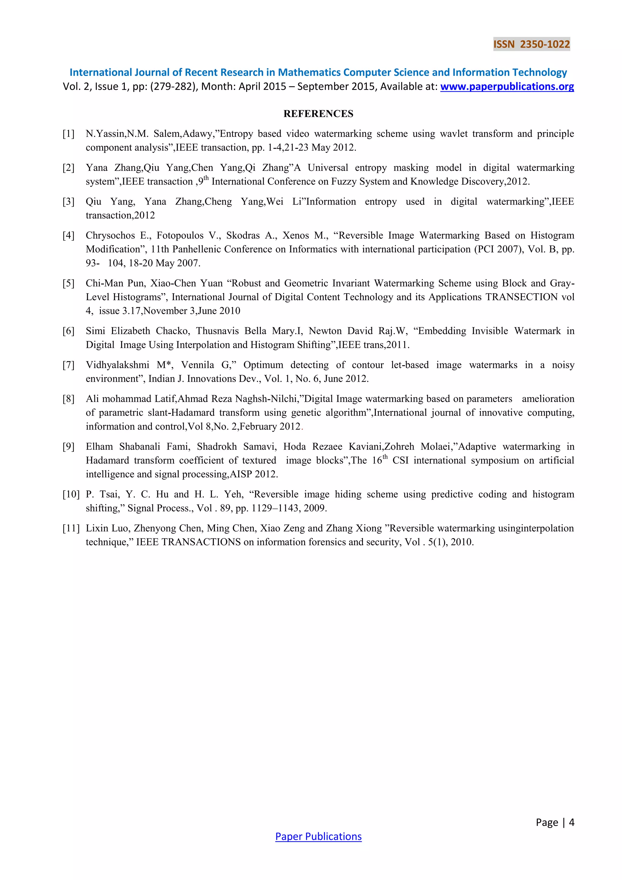 ISSN 2350-1022
International Journal of Recent Research in Mathematics Computer Science and Information Technology
Vol. 2, Issue 1, pp: (279-282), Month: April 2015 – September 2015, Available at: www.paperpublications.org
Page | 4
Paper Publications
REFERENCES
[1] N.Yassin,N.M. Salem,Adawy,”Entropy based video watermarking scheme using wavlet transform and principle
component analysis”,IEEE transaction, pp. 1-4,21-23 May 2012.
[2] Yana Zhang,Qiu Yang,Chen Yang,Qi Zhang”A Universal entropy masking model in digital watermarking
system”,IEEE transaction ,9th
International Conference on Fuzzy System and Knowledge Discovery,2012.
[3] Qiu Yang, Yana Zhang,Cheng Yang,Wei Li”Information entropy used in digital watermarking”,IEEE
transaction,2012
[4] Chrysochos E., Fotopoulos V., Skodras A., Xenos M., “Reversible Image Watermarking Based on Histogram
Modification”, 11th Panhellenic Conference on Informatics with international participation (PCI 2007), Vol. B, pp.
93- 104, 18-20 May 2007.
[5] Chi-Man Pun, Xiao-Chen Yuan “Robust and Geometric Invariant Watermarking Scheme using Block and Gray-
Level Histograms”, International Journal of Digital Content Technology and its Applications TRANSECTION vol
4, issue 3.17,November 3,June 2010
[6] Simi Elizabeth Chacko, Thusnavis Bella Mary.I, Newton David Raj.W, “Embedding Invisible Watermark in
Digital Image Using Interpolation and Histogram Shifting”,IEEE trans,2011.
[7] Vidhyalakshmi M*, Vennila G,” Optimum detecting of contour let-based image watermarks in a noisy
environment”, Indian J. Innovations Dev., Vol. 1, No. 6, June 2012.
[8] Ali mohammad Latif,Ahmad Reza Naghsh-Nilchi,”Digital Image watermarking based on parameters amelioration
of parametric slant-Hadamard transform using genetic algorithm”,International journal of innovative computing,
information and control,Vol 8,No. 2,February 2012.
[9] Elham Shabanali Fami, Shadrokh Samavi, Hoda Rezaee Kaviani,Zohreh Molaei,”Adaptive watermarking in
Hadamard transform coefficient of textured image blocks”,The 16th
CSI international symposium on artificial
intelligence and signal processing,AISP 2012.
[10] P. Tsai, Y. C. Hu and H. L. Yeh, “Reversible image hiding scheme using predictive coding and histogram
shifting,” Signal Process., Vol . 89, pp. 1129–1143, 2009.
[11] Lixin Luo, Zhenyong Chen, Ming Chen, Xiao Zeng and Zhang Xiong ”Reversible watermarking usinginterpolation
technique,” IEEE TRANSACTIONS on information forensics and security, Vol . 5(1), 2010.
 