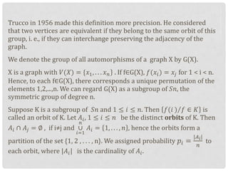 Trucco in 1956 made this definition more precision. He considered
that two vertices are equivalent if they belong to the same orbit of this
group, i. e., if they can interchange preserving the adjacency of the
graph.
We denote the group of all automorphisms of a graph X by G(X).
X is a graph with 𝑉(𝑋) = {𝑥1, . . . 𝑥 𝑛 . If f∈G(X), 𝑓(𝑥𝑖) = 𝑥𝑗 for 1 < i < n.
Hence, to each f∈G(X), there corresponds a unique permutation of the
elements 1,2,...,n. We can regard G(X) as a subgroup of 𝑆𝑛, the
symmetric group of degree n.
Suppose K is a subgroup of 𝑆𝑛 and 1 ≤ 𝑖 ≤ 𝑛. Then 𝑓(𝑖 ) 𝑓 ∈ 𝐾 is
called an orbit of K. Let 𝐴𝑖, 1 ≤ 𝑖 ≤ 𝑛 be the distinct orbits of K. Then
𝐴𝑖 ∩ 𝐴𝑗 = ∅ , if i≠j and ∪
𝑖=1
𝑛
𝐴𝑖 = 1, . . . , 𝑛 , hence the orbits form a
partition of the set {1, 2 , . . . , n}. We assigned probability 𝑝𝑖 =
|𝐴 𝑖|
𝑛
to
each orbit, where |𝐴𝑖| is the cardinality of 𝐴𝑖.
 