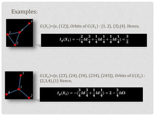 Examples:
)𝐺(𝑋1 ={e, (12)}, Orbits of )𝐺(𝑋1 : {1, 2}, {3},{4}. Hence,
)𝐺(𝑋2 ={e, (23), (24), (34), (234), (243)}, Orbits of )𝐺(𝑋2 :
{2,3,4},{1} Hence,
𝑰 𝒈(𝑿 𝟏) = −(
𝟐
𝟒
𝒍𝒅
𝟑
𝟒
+
𝟏
𝟒
𝒍𝒅
𝟏
𝟒
+
𝟏
𝟒
𝒍𝒅
𝟏
𝟒
) =
𝟑
𝟐
𝑰 𝒈(𝑿 𝟐) = −(
𝟑
𝟒
𝒍𝒅
𝟑
𝟒
+
𝟏
𝟒
𝒍𝒅
𝟏
𝟒
) = 𝟐 −
𝟑
𝟒
𝒍𝒅𝟑
 