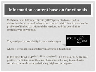 Information content base on functionals
M. Dehmer and F. Emmert-Streib (2007) presented a method to
determine the structural information content which is not based on the
problem of finding partitions of the vertices, and the overall time
complexity is polynomial.
They assigned a probability to each vertex 𝒗𝒊 as,
where f represents an arbitrary information functional.
In this case 𝒇 𝒗𝒊 = 𝒂 𝒄 𝟏|𝒔 𝟏 𝒗 𝒊,𝑮 |+...+𝒄 𝝆|𝒔 𝝆 𝒗 𝒊,𝑮 |
, 1 ≤ k ≤ ρ, α >0, 𝑐 𝑘 are real
positive coefficients and they are chosen in such a way to emphasize
certain structural characteristics e.g. high vertex degrees.
𝒑(𝒗𝒊) =
)𝒇(𝒗 𝒊
𝒋=𝟏
|𝑽|
𝒇(𝒗 𝒋
 