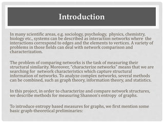 Introduction
In many scientific areas, e.g. sociology, psychology, physics, chemistry,
biology etc., systems can be described as interaction networks where the
interactions correspond to edges and the elements to vertices. A variety of
problems in those fields can deal with network comparison and
characterization.
The problem of comparing networks is the task of measuring their
structural similarity. Moreover, “characterize networks” means that we are
searching for network characteristics which capture structural
information of networks. To analyze complex networks, several methods
can be combined, such as graph theory, information theory, and statistics.
In this project, in order to characterize and compare network structures,
we describe methods for measuring Shannon’s entropy of graphs.
To introduce entropy based measures for graphs, we first mention some
basic graph-theoretical preliminaries:
 