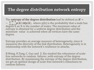 The degree distribution network entropy
The entropy of the degree distribution had be defined as 𝑯 =
− 𝒌=𝟏
𝜨−𝟏
)𝒑(𝒌 𝒍𝒅𝒑 𝒌 , where p(k) is the probability that a node has
degree k an N is the number of nodes. The maximum value of
entropy is obtained for a uniform degree distribution and the
minimum value is achieved when all vertices have the same
degree.
Entropy provides an average measure of heterogeneity, since it
measures the diversity of the link distribution. Heterogeneity is in
relationship with the network’s resilience to attacks.
B.Wang, H.Tang, C. Guo and Z. Xiu studied the robustness of scale-
free networks to random failures ,with entropy of the degree
distribution. By maximizing the entropy of the degree distribution,
we get an optimal design of scale-free network’s robustness to
random failures.
 