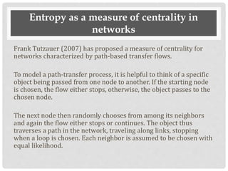 Entropy as a measure of centrality in
networks
Frank Tutzauer (2007) has proposed a measure of centrality for
networks characterized by path-based transfer flows.
To model a path-transfer process, it is helpful to think of a specific
object being passed from one node to another. If the starting node
is chosen, the flow either stops, otherwise, the object passes to the
chosen node.
The next node then randomly chooses from among its neighbors
and again the flow either stops or continues. The object thus
traverses a path in the network, traveling along links, stopping
when a loop is chosen. Each neighbor is assumed to be chosen with
equal likelihood.
 