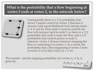 What is the probability that a flow beginning at
vertex 5 ends at vertex 2, in the network below?
Consequently there is a 1/4 probability that
vertex 5 passes control to vertex 3 (because 5
chooses with equal likelihood from among nodes
3, 4, 5, and 6). Once node 3 receives control, the
flow will not pass back to node 5, so there is a 1/2
probability that node 3 stops the flow, and a 1/2
probability that control passes to node 2.
Likewise, vertex 2 chooses between stopping the
flow or continuing it to vertex 1. As a result, the
probability that a flow beginning at vertex 5 ends
at vertex 2 is (1/4)(1/2)(1/2) = 1/16
The transfer and the stopping probability of a vertex 𝑣 𝑡 ∈ 𝑃𝑘 is
given by:
 